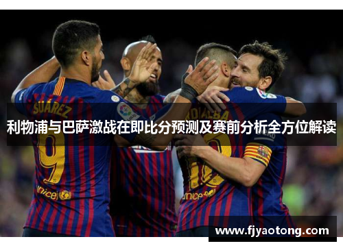 利物浦与巴萨激战在即比分预测及赛前分析全方位解读