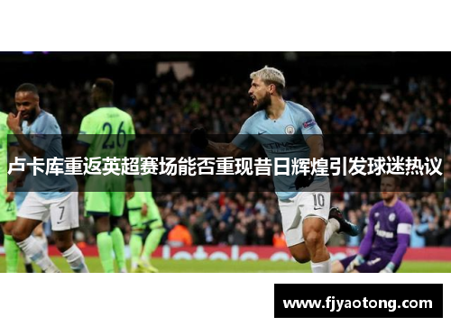 卢卡库重返英超赛场能否重现昔日辉煌引发球迷热议