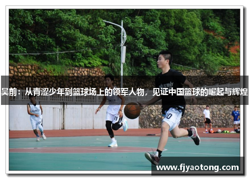 吴前：从青涩少年到篮球场上的领军人物，见证中国篮球的崛起与辉煌