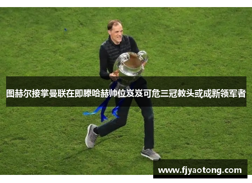 图赫尔接掌曼联在即滕哈赫帅位岌岌可危三冠教头或成新领军者