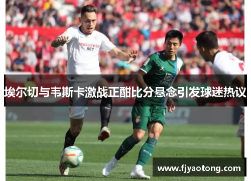 埃尔切与韦斯卡激战正酣比分悬念引发球迷热议