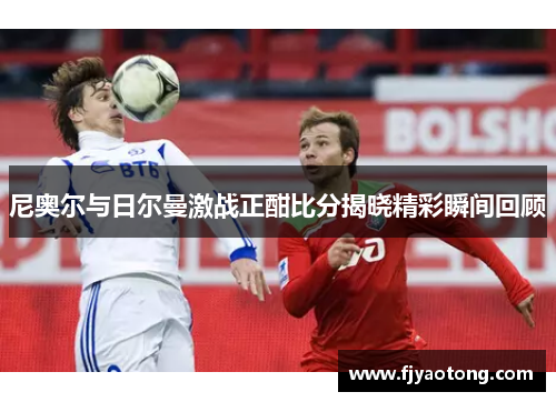 尼奥尔与日尔曼激战正酣比分揭晓精彩瞬间回顾