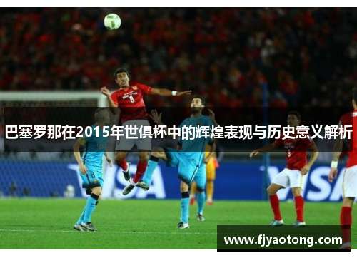 巴塞罗那在2015年世俱杯中的辉煌表现与历史意义解析