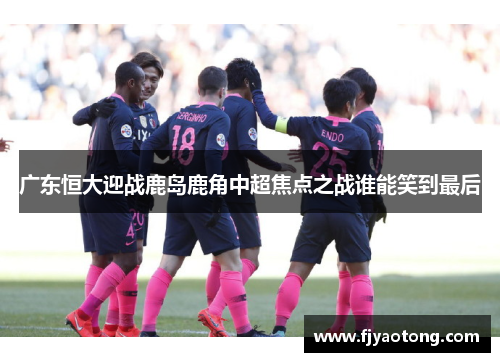 广东恒大迎战鹿岛鹿角中超焦点之战谁能笑到最后