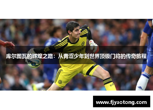 库尔图瓦的辉煌之路：从青涩少年到世界顶级门将的传奇旅程