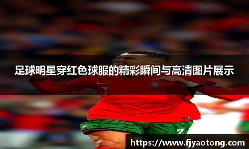 足球明星穿红色球服的精彩瞬间与高清图片展示